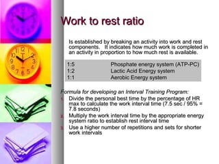 Work to rest ratioWork to rest ratio
Is established by breaking an activity into work and restIs established by breaking an activity into work and rest
components. It indicates how much work is completed incomponents. It indicates how much work is completed in
an activity in proportion to how much rest is available.an activity in proportion to how much rest is available.
Formula for developing an Interval Training Program:Formula for developing an Interval Training Program:
1.1. Divide the personal best time by the percentage of HRDivide the personal best time by the percentage of HR
max to calculate the work interval time (7.5 sec / 95% =max to calculate the work interval time (7.5 sec / 95% =
7.8 seconds)7.8 seconds)
2.2. Multiply the work interval time by the appropriate energyMultiply the work interval time by the appropriate energy
system ratio to establish rest interval timesystem ratio to establish rest interval time
3.3. Use a higher number of repetitions and sets for shorterUse a higher number of repetitions and sets for shorter
work intervalswork intervals
1:5 Phosphate energy system (ATP-PC)
1:2 Lactic Acid Energy system
1:1 Aerobic Energy system
 