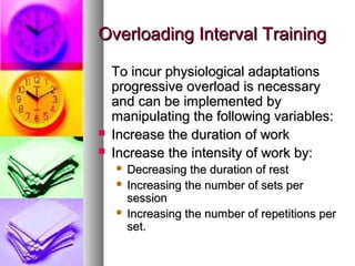 Overloading Interval TrainingOverloading Interval Training
To incur physiological adaptationsTo incur physiological adaptations
progressive overload is necessaryprogressive overload is necessary
and can be implemented byand can be implemented by
manipulating the following variables:manipulating the following variables:
 Increase the duration of workIncrease the duration of work
 Increase the intensity of work by:Increase the intensity of work by:
 Decreasing the duration of restDecreasing the duration of rest
 Increasing the number of sets perIncreasing the number of sets per
sessionsession
 Increasing the number of repetitions perIncreasing the number of repetitions per
set.set.
 