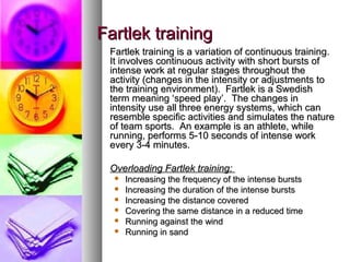 Fartlek trainingFartlek training
Fartlek training is a variation of continuous training.Fartlek training is a variation of continuous training.
It involves continuous activity with short bursts ofIt involves continuous activity with short bursts of
intense work at regular stages throughout theintense work at regular stages throughout the
activity (changes in the intensity or adjustments toactivity (changes in the intensity or adjustments to
the training environment). Fartlek is a Swedishthe training environment). Fartlek is a Swedish
term meaning ‘speed play’. The changes interm meaning ‘speed play’. The changes in
intensity use all three energy systems, which canintensity use all three energy systems, which can
resemble specific activities and simulates the natureresemble specific activities and simulates the nature
of team sports. An example is an athlete, whileof team sports. An example is an athlete, while
running, performs 5-10 seconds of intense workrunning, performs 5-10 seconds of intense work
every 3-4 minutes.every 3-4 minutes.
Overloading Fartlek training:Overloading Fartlek training:
 Increasing the frequency of the intense burstsIncreasing the frequency of the intense bursts
 Increasing the duration of the intense burstsIncreasing the duration of the intense bursts
 Increasing the distance coveredIncreasing the distance covered
 Covering the same distance in a reduced timeCovering the same distance in a reduced time
 Running against the windRunning against the wind
 Running in sandRunning in sand
 