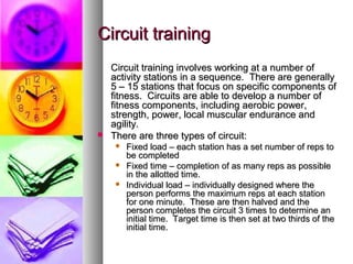 Circuit trainingCircuit training
Circuit training involves working at a number ofCircuit training involves working at a number of
activity stations in a sequence. There are generallyactivity stations in a sequence. There are generally
5 – 15 stations that focus on specific components of5 – 15 stations that focus on specific components of
fitness. Circuits are able to develop a number offitness. Circuits are able to develop a number of
fitness components, including aerobic power,fitness components, including aerobic power,
strength, power, local muscular endurance andstrength, power, local muscular endurance and
agility.agility.
 There are three types of circuit:There are three types of circuit:
 Fixed load – each station has a set number of reps toFixed load – each station has a set number of reps to
be completedbe completed
 Fixed time – completion of as many reps as possibleFixed time – completion of as many reps as possible
in the allotted time.in the allotted time.
 Individual load – individually designed where theIndividual load – individually designed where the
person performs the maximum reps at each stationperson performs the maximum reps at each station
for one minute. These are then halved and thefor one minute. These are then halved and the
person completes the circuit 3 times to determine anperson completes the circuit 3 times to determine an
initial time. Target time is then set at two thirds of theinitial time. Target time is then set at two thirds of the
initial time.initial time.
 