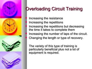 Overloading Circuit TrainingOverloading Circuit Training
 Increasing the resistanceIncreasing the resistance
 Increasing the repetitionsIncreasing the repetitions
 Increasing the repetitions but decreasingIncreasing the repetitions but decreasing
the time it takes to complete themthe time it takes to complete them
 Increasing the number of laps of the circuit.Increasing the number of laps of the circuit.
 Changing the length or type of recovery.Changing the length or type of recovery.
The variety of this type of training isThe variety of this type of training is
particularly beneficial plus not a lot ofparticularly beneficial plus not a lot of
equipment is required.equipment is required.
 