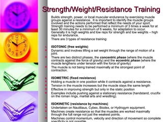 Strength/Weight/Resistance TrainingStrength/Weight/Resistance Training
Builds strength, power, or local muscular endurance by exercising muscleBuilds strength, power, or local muscular endurance by exercising muscle
groups against a resistance. It is important to identify the muscle groupsgroups against a resistance. It is important to identify the muscle groups
involved and the actions performed that reflect the needs of your sport.involved and the actions performed that reflect the needs of your sport.
Strength training needs to be performed a minimum of 3 times a week for atStrength training needs to be performed a minimum of 3 times a week for at
least 30 minutes for a minimum of 6 weeks, for adaptation to occur.least 30 minutes for a minimum of 6 weeks, for adaptation to occur.
Generally it is high weights and low reps for strength and low weights – highGenerally it is high weights and low reps for strength and low weights – high
reps for endurance.reps for endurance.
There are 3 types of resistance training:There are 3 types of resistance training:
1.1. ISOTONIC (free weights)ISOTONIC (free weights)
 Dynamic and involves lifting a set weight through the range of motion of aDynamic and involves lifting a set weight through the range of motion of a
joint.joint.
 There are two distinct phases, theThere are two distinct phases, the concentric phaseconcentric phase (where the muscle(where the muscle
contracts against the force of gravity) and thecontracts against the force of gravity) and the eccentric phaseeccentric phase (where the(where the
muscle lengthens under tension with the force of gravity)muscle lengthens under tension with the force of gravity)
 The muscle is not being trained maximally at the strongest point ofThe muscle is not being trained maximally at the strongest point of
contraction.contraction.
2.2. ISOMETRIC (fixed resistance)ISOMETRIC (fixed resistance)
 Holding a muscle in one position while it contracts against a resistance.Holding a muscle in one position while it contracts against a resistance.
 Tension in the muscle increases but the muscle stays the same lengthTension in the muscle increases but the muscle stays the same length
 Effective in improving strength but only in the static positionEffective in improving strength but only in the static position
 Examples include pushing against a stationary resistance (handstand, crucifixExamples include pushing against a stationary resistance (handstand, crucifix
on the roman rings, martial arts and wrestling).on the roman rings, martial arts and wrestling).
3.3. ISOKINETIC (resistance by machines)ISOKINETIC (resistance by machines)
 Undertaken on Nautiliaus, Cybex, Biodex, or Hydrogym equipment.Undertaken on Nautiliaus, Cybex, Biodex, or Hydrogym equipment.
 Machines create resistance so that the muacles are worked maximallyMachines create resistance so that the muacles are worked maximally
through the full range not just the weakest points.through the full range not just the weakest points.
 Machines control momentum, velocity and direction of movement so completeMachines control momentum, velocity and direction of movement so complete
 