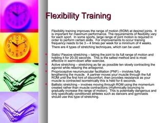 Flexibility TrainingFlexibility Training
Flexibility training improves the range of motion (ROM) at desired joints. ItFlexibility training improves the range of motion (ROM) at desired joints. It
is important for maximum performance. The requirements of flexibility varyis important for maximum performance. The requirements of flexibility vary
for each sport. In some sports, large range of joint motion is required infor each sport. In some sports, large range of joint motion is required in
order to perform certain skills. For improvements to occur trainingorder to perform certain skills. For improvements to occur training
frequency needs to be 3 – 4 times per week for a minimum of 4 weeks.frequency needs to be 3 – 4 times per week for a minimum of 4 weeks.
There are 4 types of stretching techniques, which can be used:There are 4 types of stretching techniques, which can be used:
 Static/ Passive stretching – taking the joint to its full range of motion andStatic/ Passive stretching – taking the joint to its full range of motion and
holding it for 20-30 seconds. This is the safest method and is mostholding it for 20-30 seconds. This is the safest method and is most
effective in warm-down after exercise.effective in warm-down after exercise.
 Active stretching – stretching as far as possible ten slowly contracting theActive stretching – stretching as far as possible ten slowly contracting the
agonist while relaxing the antagonist.agonist while relaxing the antagonist.
 Proprioceptive neuromuscular facilitation (PNF) – involves fullyProprioceptive neuromuscular facilitation (PNF) – involves fully
lengthening the muscle. A partner moves your muscle through the fulllengthening the muscle. A partner moves your muscle through the full
ROM until the first hint of discomfort, then provides resistance as yourROM until the first hint of discomfort, then provides resistance as your
muscle is contracted isometrically this is held for 6 seconds.muscle is contracted isometrically this is held for 6 seconds.
 Ballistic stretching – involves moving through ROM using the momentumBallistic stretching – involves moving through ROM using the momentum
created rather than muscle contractions (rhythmically bouncing tocreated rather than muscle contractions (rhythmically bouncing to
gradually increase the range of motion). This is potentially dangerous andgradually increase the range of motion). This is potentially dangerous and
only specifically conditioned athletes such as dancers and gymnastsonly specifically conditioned athletes such as dancers and gymnasts
should use this type of stretching.should use this type of stretching.
 