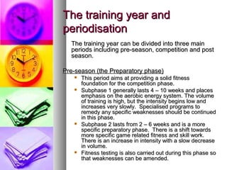 The training year andThe training year and
periodisationperiodisation
The training year can be divided into three mainThe training year can be divided into three main
periods including pre-season, competition and postperiods including pre-season, competition and post
season.season.
Pre-season (the Preparatory phase)Pre-season (the Preparatory phase)
 This period aims at providing a solid fitnessThis period aims at providing a solid fitness
foundation for the competition phase.foundation for the competition phase.
 Subphase 1 generally lasts 4 – 10 weeks and placesSubphase 1 generally lasts 4 – 10 weeks and places
emphasis on the aerobic energy system. The volumeemphasis on the aerobic energy system. The volume
of training is high, but the intensity begins low andof training is high, but the intensity begins low and
increases very slowly. Specialised programs toincreases very slowly. Specialised programs to
remedy any specific weaknesses should be continuedremedy any specific weaknesses should be continued
in this phase.in this phase.
 Subphase 2 lasts from 2 – 6 weeks and is a moreSubphase 2 lasts from 2 – 6 weeks and is a more
specific preparatory phase. There is a shift towardsspecific preparatory phase. There is a shift towards
more specific game related fitness and skill work.more specific game related fitness and skill work.
There is an increase in intensity with a slow decreaseThere is an increase in intensity with a slow decrease
in volume.in volume.
 Fitness testing is also carried out during this phase soFitness testing is also carried out during this phase so
that weaknesses can be amended.that weaknesses can be amended.
 