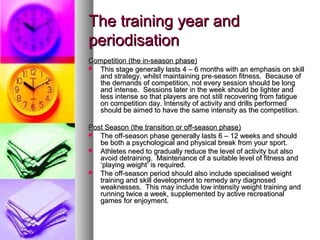 The training year andThe training year and
periodisationperiodisation
Competition (the in-season phase)Competition (the in-season phase)
 This stage generally lasts 4 – 6 months with an emphasis on skillThis stage generally lasts 4 – 6 months with an emphasis on skill
and strategy, whilst maintaining pre-season fitness. Because ofand strategy, whilst maintaining pre-season fitness. Because of
the demands of competition, not every session should be longthe demands of competition, not every session should be long
and intense. Sessions later in the week should be lighter andand intense. Sessions later in the week should be lighter and
less intense so that players are not still recovering from fatigueless intense so that players are not still recovering from fatigue
on competition day. Intensity of activity and drills performedon competition day. Intensity of activity and drills performed
should be aimed to have the same intensity as the competition.should be aimed to have the same intensity as the competition.
Post Season (the transition or off-season phase)Post Season (the transition or off-season phase)
 The off-season phase generally lasts 6 – 12 weeks and shouldThe off-season phase generally lasts 6 – 12 weeks and should
be both a psychological and physical break from your sport.be both a psychological and physical break from your sport.
 Athletes need to gradually reduce the level of activity but alsoAthletes need to gradually reduce the level of activity but also
avoid detraining. Maintenance of a suitable level of fitness andavoid detraining. Maintenance of a suitable level of fitness and
‘playing weight’ is required.‘playing weight’ is required.
 The off-season period should also include specialised weightThe off-season period should also include specialised weight
training and skill development to remedy any diagnosedtraining and skill development to remedy any diagnosed
weaknesses. This may include low intensity weight training andweaknesses. This may include low intensity weight training and
running twice a week, supplemented by active recreationalrunning twice a week, supplemented by active recreational
games for enjoyment.games for enjoyment.
 