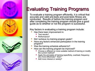 Evaluating Training ProgramsEvaluating Training Programs
To evaluate a training program efficiently, it is critical thatTo evaluate a training program efficiently, it is critical that
accurate and valid pre-tests and post-tests fitness areaccurate and valid pre-tests and post-tests fitness are
conducted. Results of before the training program andconducted. Results of before the training program and
after completing the training program should give a goodafter completing the training program should give a good
guide as to whether or not the program is successful.guide as to whether or not the program is successful.
Key factors in evaluating a training program include:Key factors in evaluating a training program include:
 Has there been improvement in:Has there been improvement in:
 Test results?Test results?
 Performance?Performance?
 Did I achieve my training program goals?Did I achieve my training program goals?
 Have any factors enhanced participation in the trainingHave any factors enhanced participation in the training
program?program?
 Was the training schedule adhered to?Was the training schedule adhered to?
 How can the training program be improved?How can the training program be improved?
 Choose a different or more suitable method of training or modifyChoose a different or more suitable method of training or modify
the current method?the current method?
 Apply the principles of training (specificity, overload, frequencyApply the principles of training (specificity, overload, frequency
etc) more effectively? How?etc) more effectively? How?
 Add more interest or variety?Add more interest or variety?
 