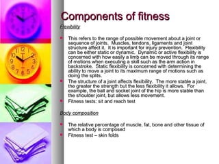 Components of fitnessComponents of fitness
FlexibilityFlexibility
 This refers to the range of possible movement about a joint orThis refers to the range of possible movement about a joint or
sequence of joints. Muscles, tendons, ligaments and jointsequence of joints. Muscles, tendons, ligaments and joint
structure affect it. It is important for injury prevention. Flexibilitystructure affect it. It is important for injury prevention. Flexibility
can be either static or dynamic. Dynamic or active flexibility iscan be either static or dynamic. Dynamic or active flexibility is
concerned with how easily a limb can be moved through its rangeconcerned with how easily a limb can be moved through its range
of motions when executing a skill such as the arm action inof motions when executing a skill such as the arm action in
backstroke. Static flexibility is concerned with determining thebackstroke. Static flexibility is concerned with determining the
ability to move a joint to its maximum range of motions such asability to move a joint to its maximum range of motions such as
doing the splits.doing the splits.
 The structure of a joint affects flexibility. The more stable a joint,The structure of a joint affects flexibility. The more stable a joint,
the greater the strength but the less flexibility it allows. Forthe greater the strength but the less flexibility it allows. For
example, the ball and socket joint of the hip is more stable thanexample, the ball and socket joint of the hip is more stable than
the shoulder joint, but allows less movement.the shoulder joint, but allows less movement.
 Fitness tests: sit and reach testFitness tests: sit and reach test
Body compositionBody composition
 The relative percentage of muscle, fat, bone and other tissue ofThe relative percentage of muscle, fat, bone and other tissue of
which a body is composedwhich a body is composed
 Fitness test – skin foldsFitness test – skin folds
 
