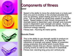 Components of fitnessComponents of fitness
SpeedSpeed
 Speed is the ability to move the whole body or a body partSpeed is the ability to move the whole body or a body part
from one point to another in the shortest possible timefrom one point to another in the shortest possible time
such as sprinting, speed skating and the run up in longsuch as sprinting, speed skating and the run up in long
jump. Can be present as whole body speed or body partjump. Can be present as whole body speed or body part
speed. Speed relates to other fitness components forspeed. Speed relates to other fitness components for
example speed is dependant upon strength and muscularexample speed is dependant upon strength and muscular
power is dependent upon strength and speed. Duringpower is dependent upon strength and speed. During
speed events however, an athlete has the ability to reachspeed events however, an athlete has the ability to reach
maximum energy capacity.maximum energy capacity.
 Fitness test – Running 40 metre sprintsFitness test – Running 40 metre sprints
Muscular PowerMuscular Power
 This is the ability to use strength rapidly to produce anThis is the ability to use strength rapidly to produce an
explosive maximal effort. It is dependent upon theexplosive maximal effort. It is dependent upon the
interaction of strength and speed. Relies on anaerobicinteraction of strength and speed. Relies on anaerobic
energy production and white twitch muscle fibres.energy production and white twitch muscle fibres.
Examples include shot put, discus, hammer throw andExamples include shot put, discus, hammer throw and
jumping events as well as the rebound in basketball.jumping events as well as the rebound in basketball.
 Fitness test: standing long jump and vertical jumpFitness test: standing long jump and vertical jump
 