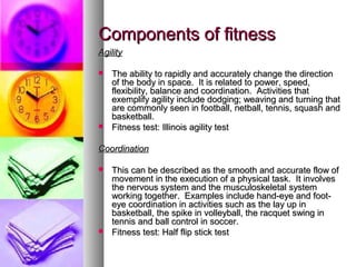 Components of fitnessComponents of fitness
AgilityAgility
 The ability to rapidly and accurately change the directionThe ability to rapidly and accurately change the direction
of the body in space. It is related to power, speed,of the body in space. It is related to power, speed,
flexibility, balance and coordination. Activities thatflexibility, balance and coordination. Activities that
exemplify agility include dodging; weaving and turning thatexemplify agility include dodging; weaving and turning that
are commonly seen in football, netball, tennis, squash andare commonly seen in football, netball, tennis, squash and
basketball.basketball.
 Fitness test: Illinois agility testFitness test: Illinois agility test
CoordinationCoordination
 This can be described as the smooth and accurate flow ofThis can be described as the smooth and accurate flow of
movement in the execution of a physical task. It involvesmovement in the execution of a physical task. It involves
the nervous system and the musculoskeletal systemthe nervous system and the musculoskeletal system
working together. Examples include hand-eye and foot-working together. Examples include hand-eye and foot-
eye coordination in activities such as the lay up ineye coordination in activities such as the lay up in
basketball, the spike in volleyball, the racquet swing inbasketball, the spike in volleyball, the racquet swing in
tennis and ball control in soccer.tennis and ball control in soccer.
 Fitness test: Half flip stick testFitness test: Half flip stick test
 