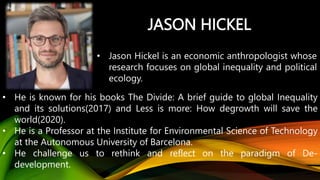 JASON HICKEL
• Jason Hickel is an economic anthropologist whose
research focuses on global inequality and political
ecology.
• He is known for his books The Divide: A brief guide to global Inequality
and its solutions(2017) and Less is more: How degrowth will save the
world(2020).
• He is a Professor at the Institute for Environmental Science of Technology
at the Autonomous University of Barcelona.
• He challenge us to rethink and reflect on the paradigm of De-
development.
 