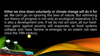 Either we slow down voluntarily or climate change will do it for
us. We can’t go on ignoring the laws of nature. But rethinking
our theory of progress is not only an ecological imperative, it is
is also a development one. If we do not act soon, all our hard-
won gains against poverty will evaporate, as food systems
collapse and mass famine re-emerges to an extent not seen
since the 19th century.
 
