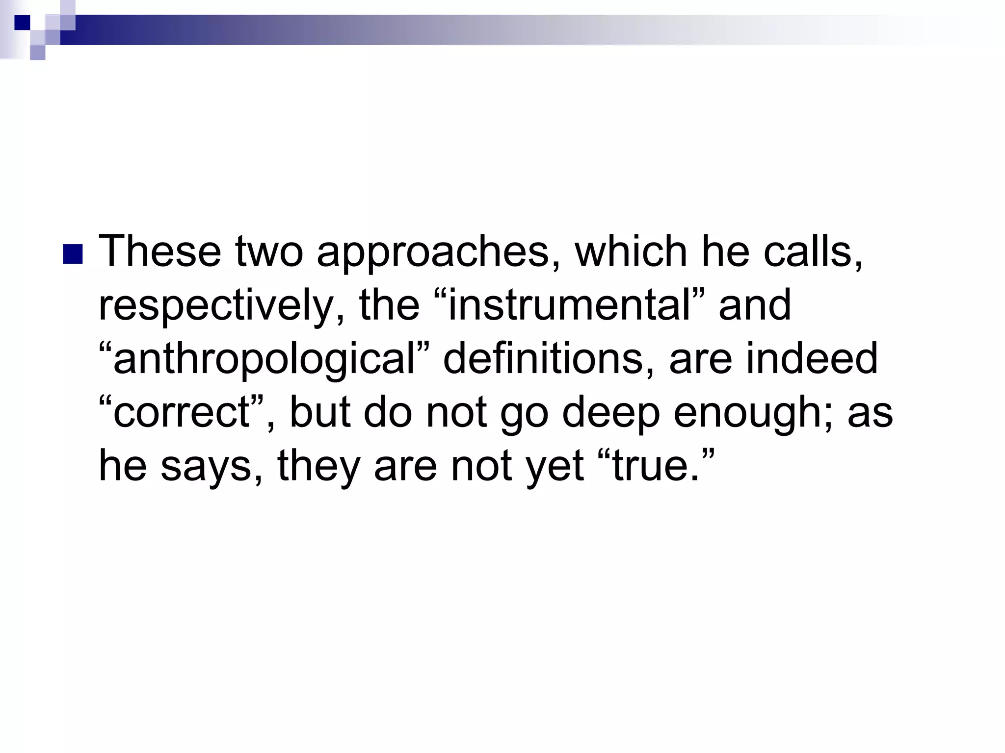  These two approaches, which he calls,
respectively, the “instrumental” and
“anthropological” definitions, are indeed
“correct”, but do not go deep enough; as
he says, they are not yet “true.”
 