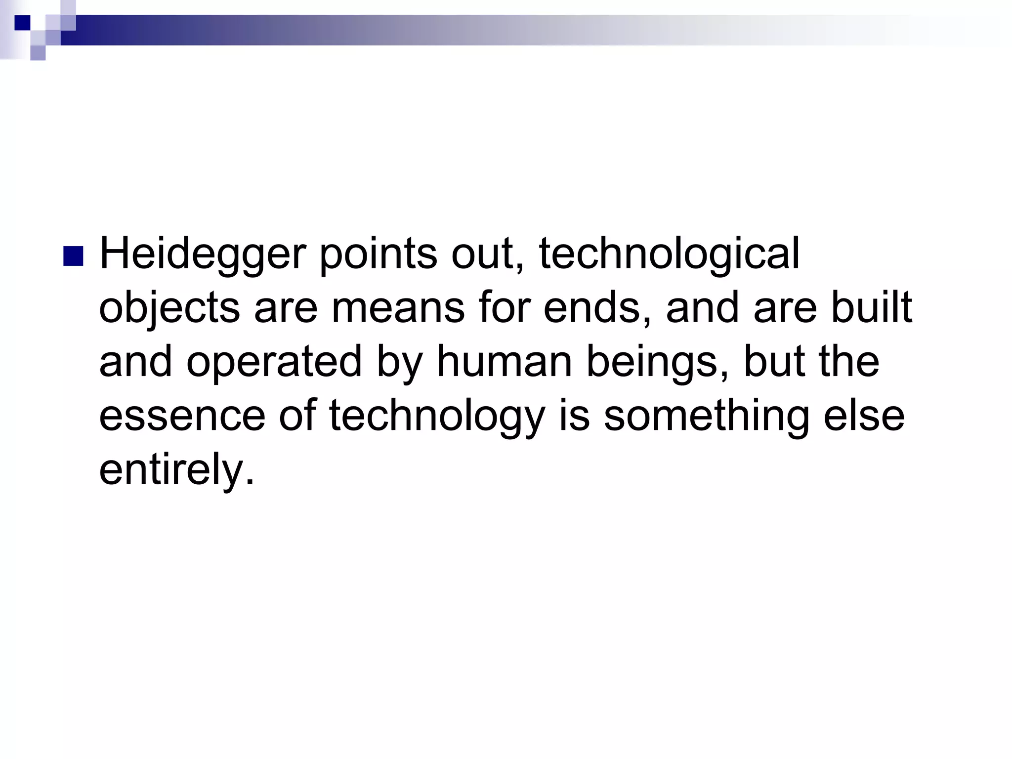  Heidegger points out, technological
objects are means for ends, and are built
and operated by human beings, but the
essence of technology is something else
entirely.
 