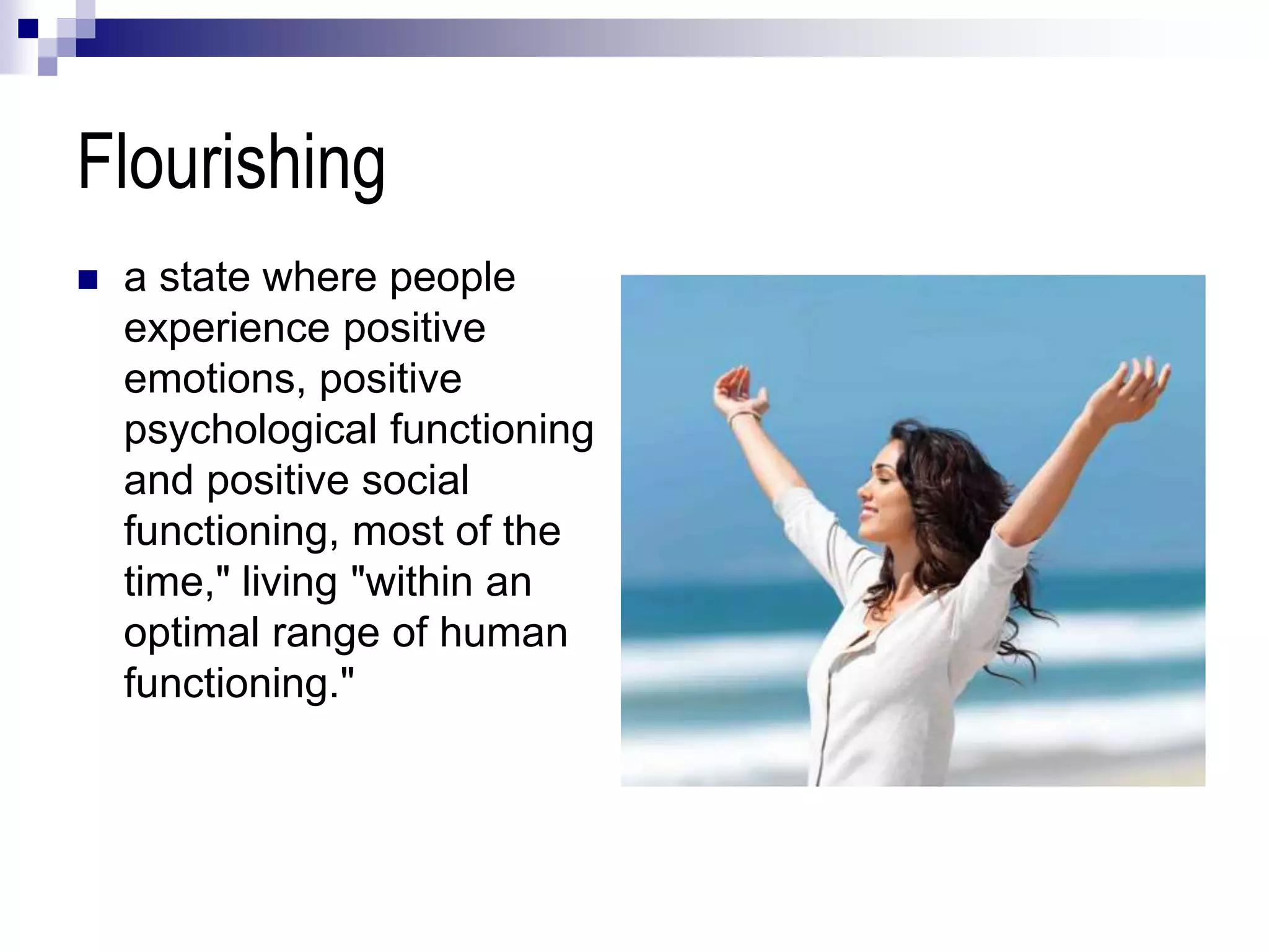 Flourishing
 a state where people
experience positive
emotions, positive
psychological functioning
and positive social
functioning, most of the
time," living "within an
optimal range of human
functioning."
 