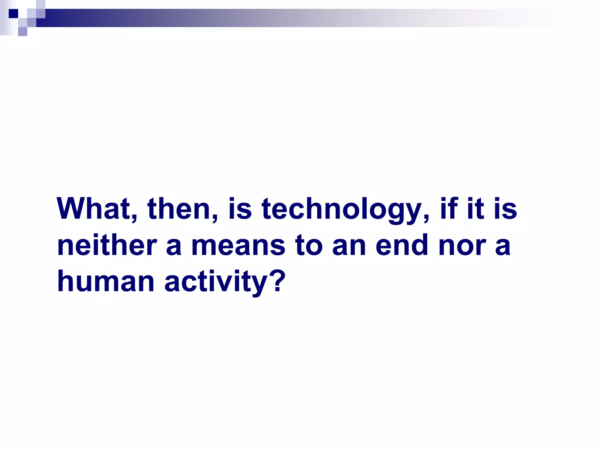 What, then, is technology, if it is
neither a means to an end nor a
human activity?
 