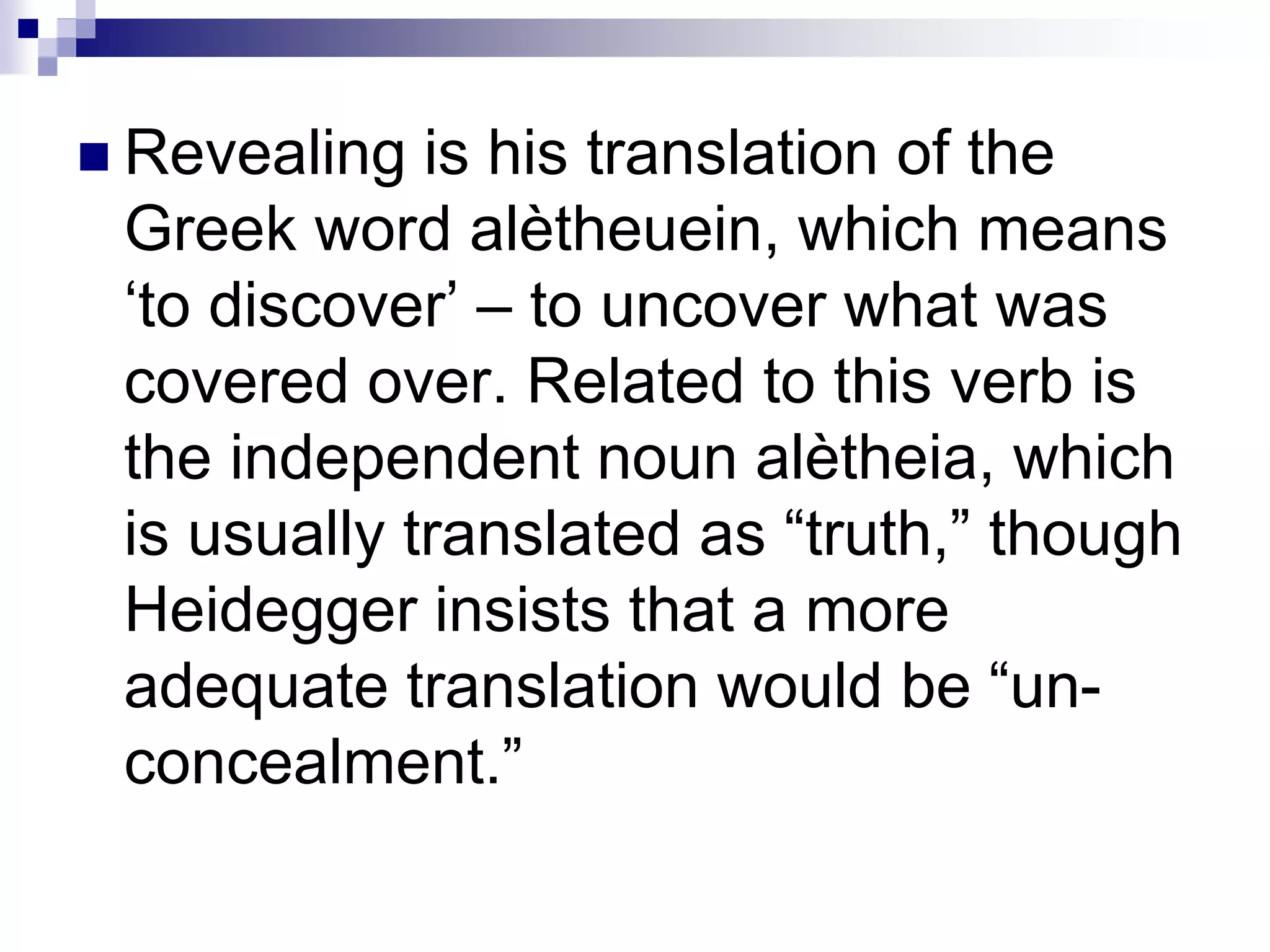  Revealing is his translation of the
Greek word alètheuein, which means
‘to discover’ – to uncover what was
covered over. Related to this verb is
the independent noun alètheia, which
is usually translated as “truth,” though
Heidegger insists that a more
adequate translation would be “un-
concealment.”
 
