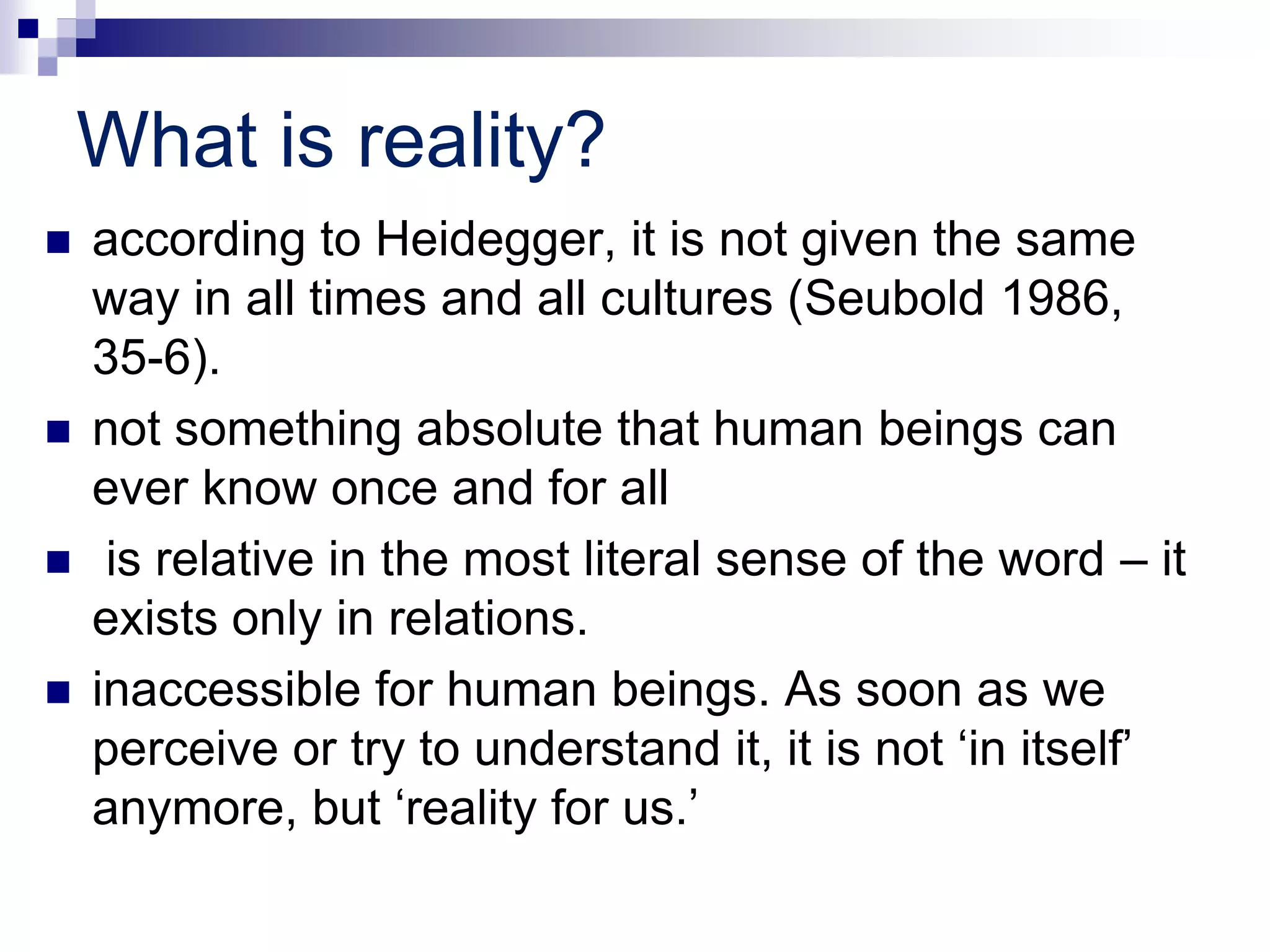 What is reality?
 according to Heidegger, it is not given the same
way in all times and all cultures (Seubold 1986,
35-6).
 not something absolute that human beings can
ever know once and for all
 is relative in the most literal sense of the word – it
exists only in relations.
 inaccessible for human beings. As soon as we
perceive or try to understand it, it is not ‘in itself’
anymore, but ‘reality for us.’
 