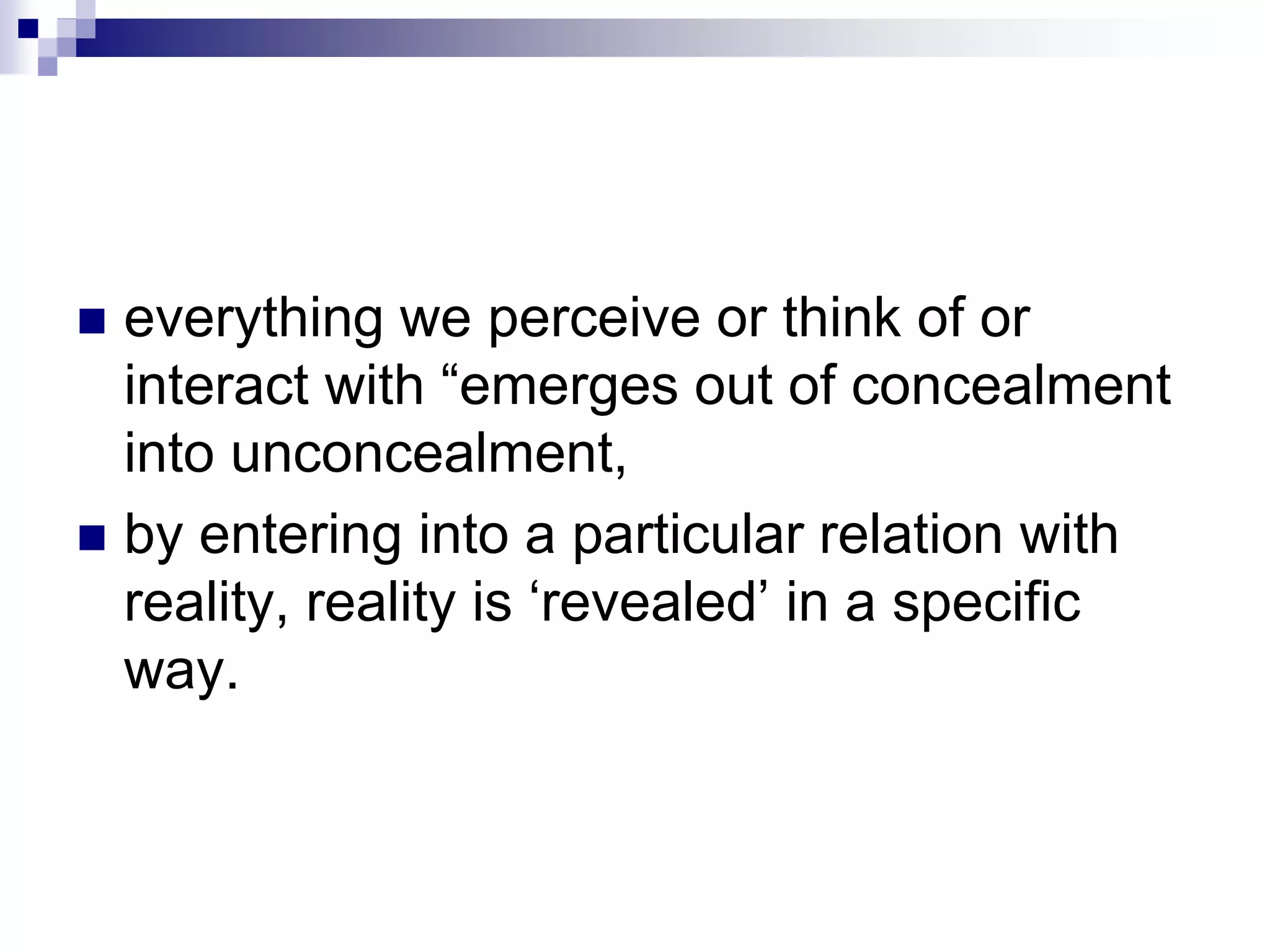  everything we perceive or think of or
interact with “emerges out of concealment
into unconcealment,
 by entering into a particular relation with
reality, reality is ‘revealed’ in a specific
way.
 