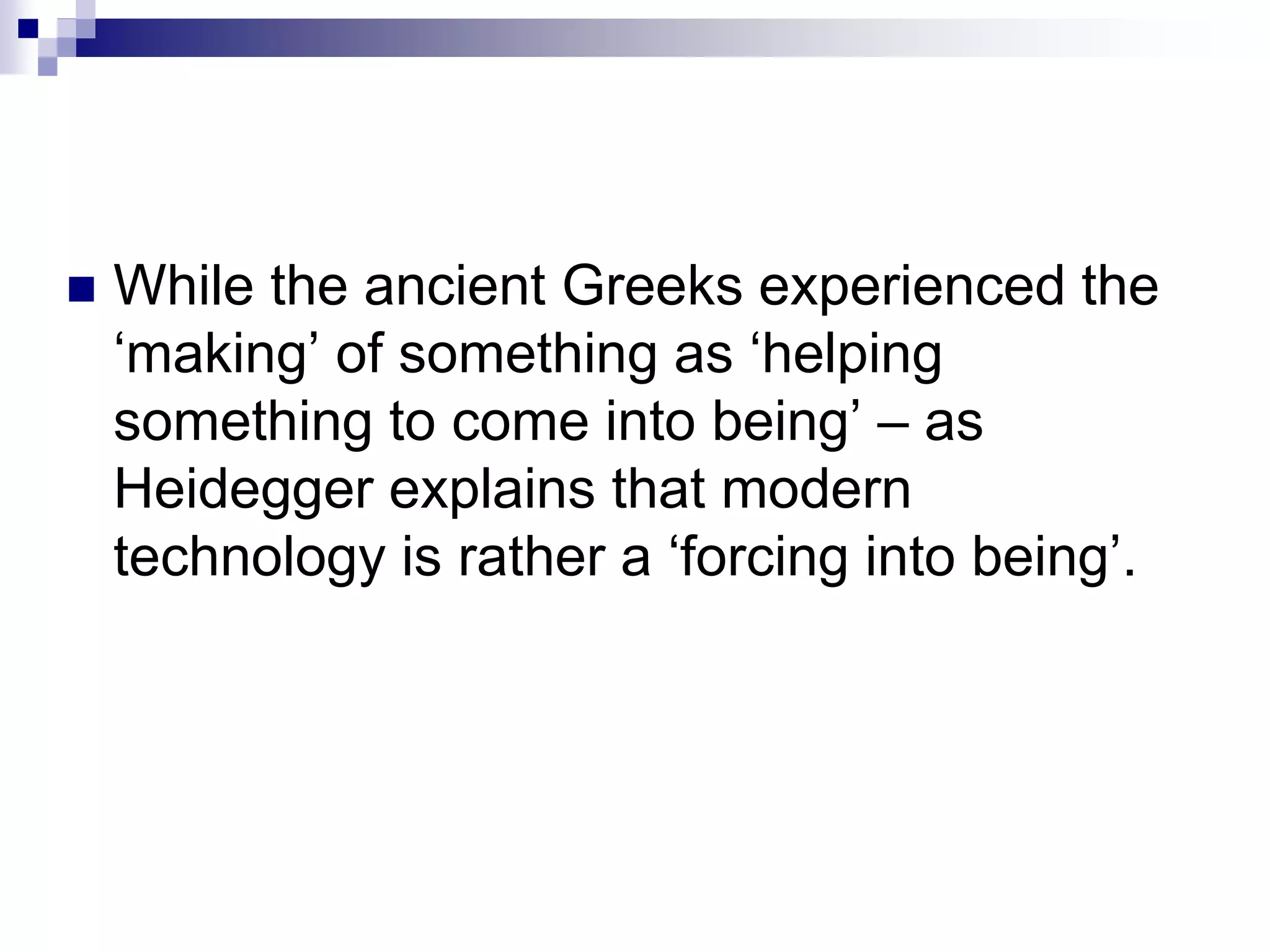  While the ancient Greeks experienced the
‘making’ of something as ‘helping
something to come into being’ – as
Heidegger explains that modern
technology is rather a ‘forcing into being’.
 