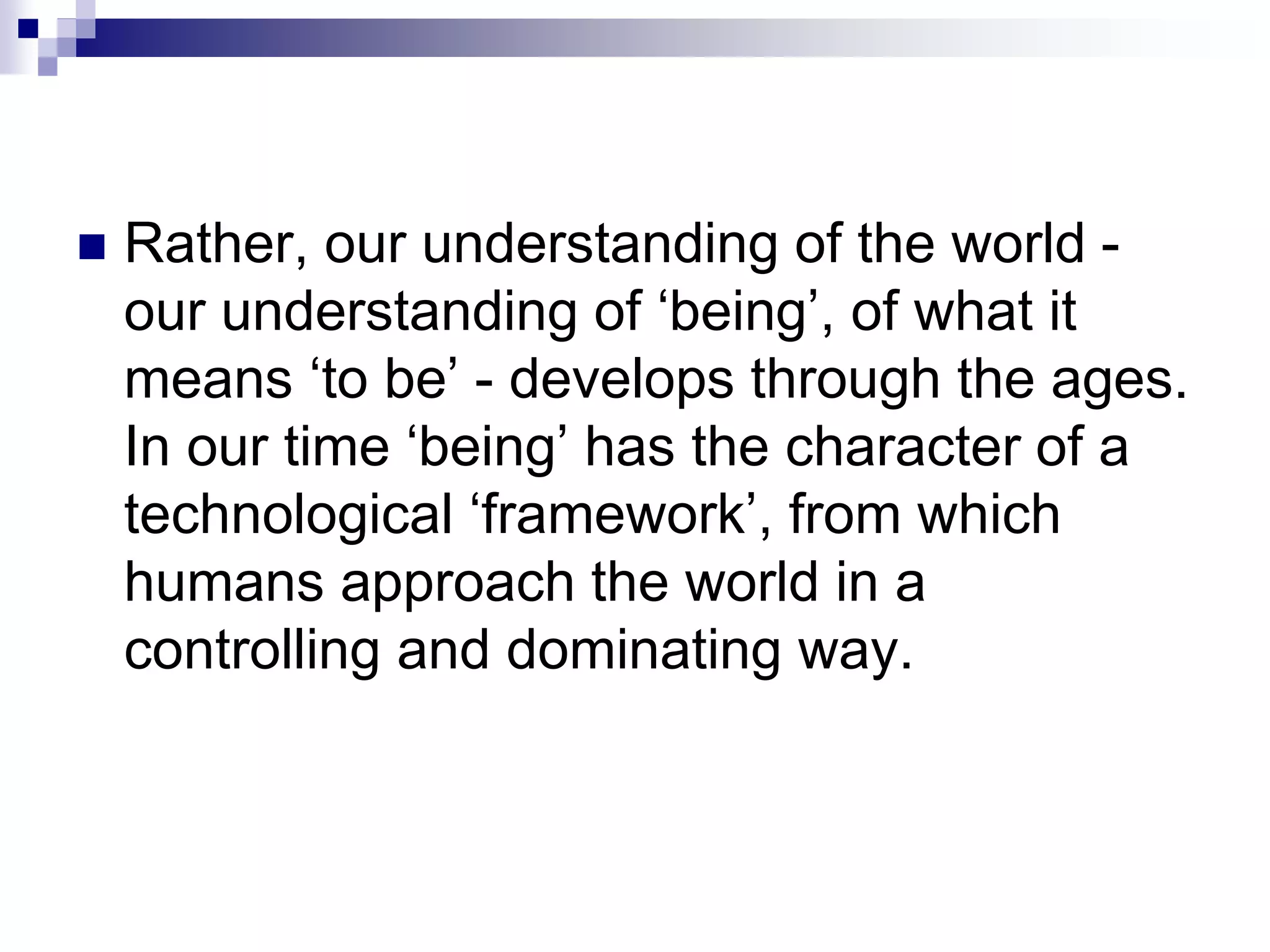  Rather, our understanding of the world -
our understanding of ‘being’, of what it
means ‘to be’ - develops through the ages.
In our time ‘being’ has the character of a
technological ‘framework’, from which
humans approach the world in a
controlling and dominating way.
 