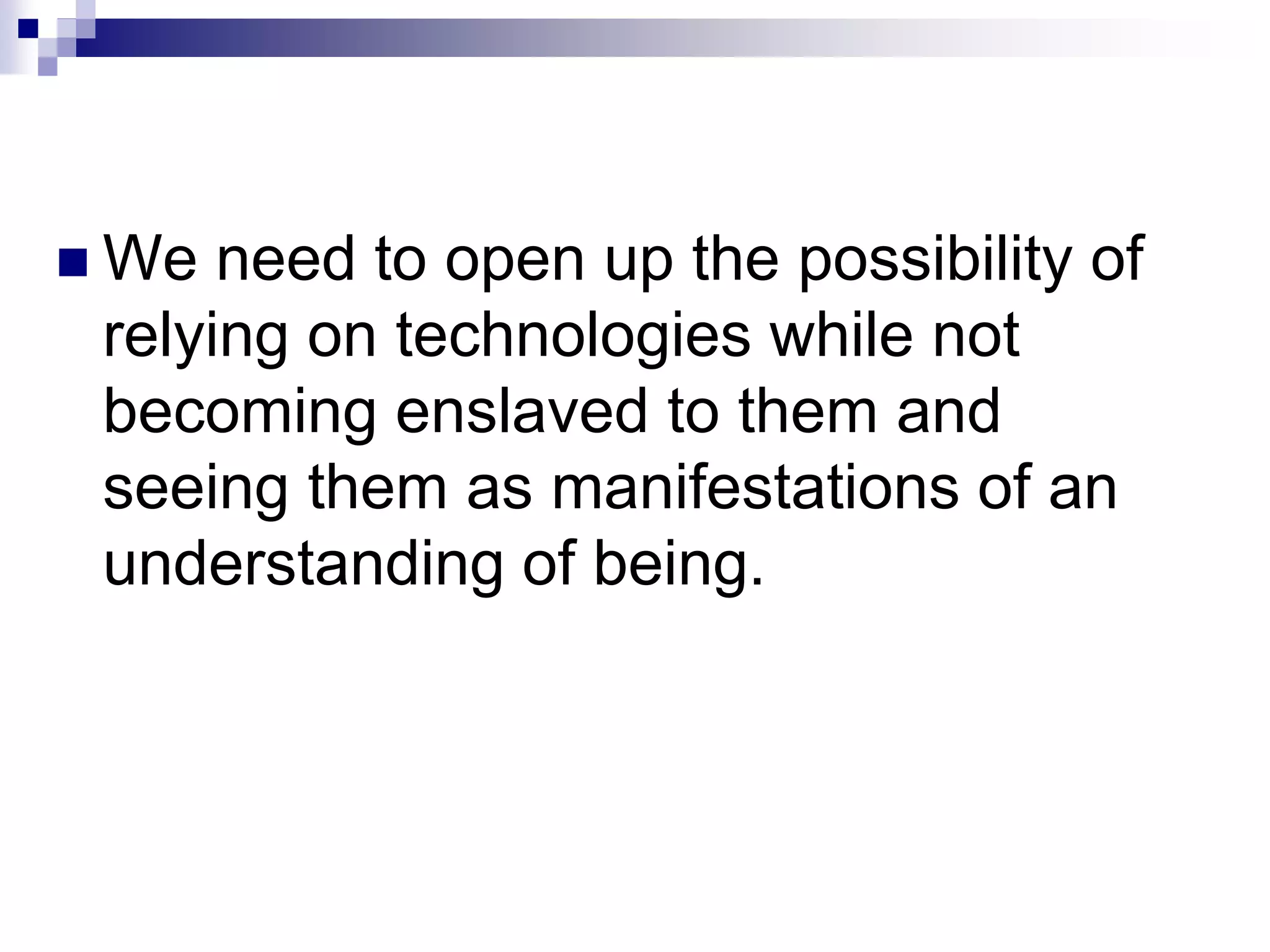  We need to open up the possibility of
relying on technologies while not
becoming enslaved to them and
seeing them as manifestations of an
understanding of being.
 