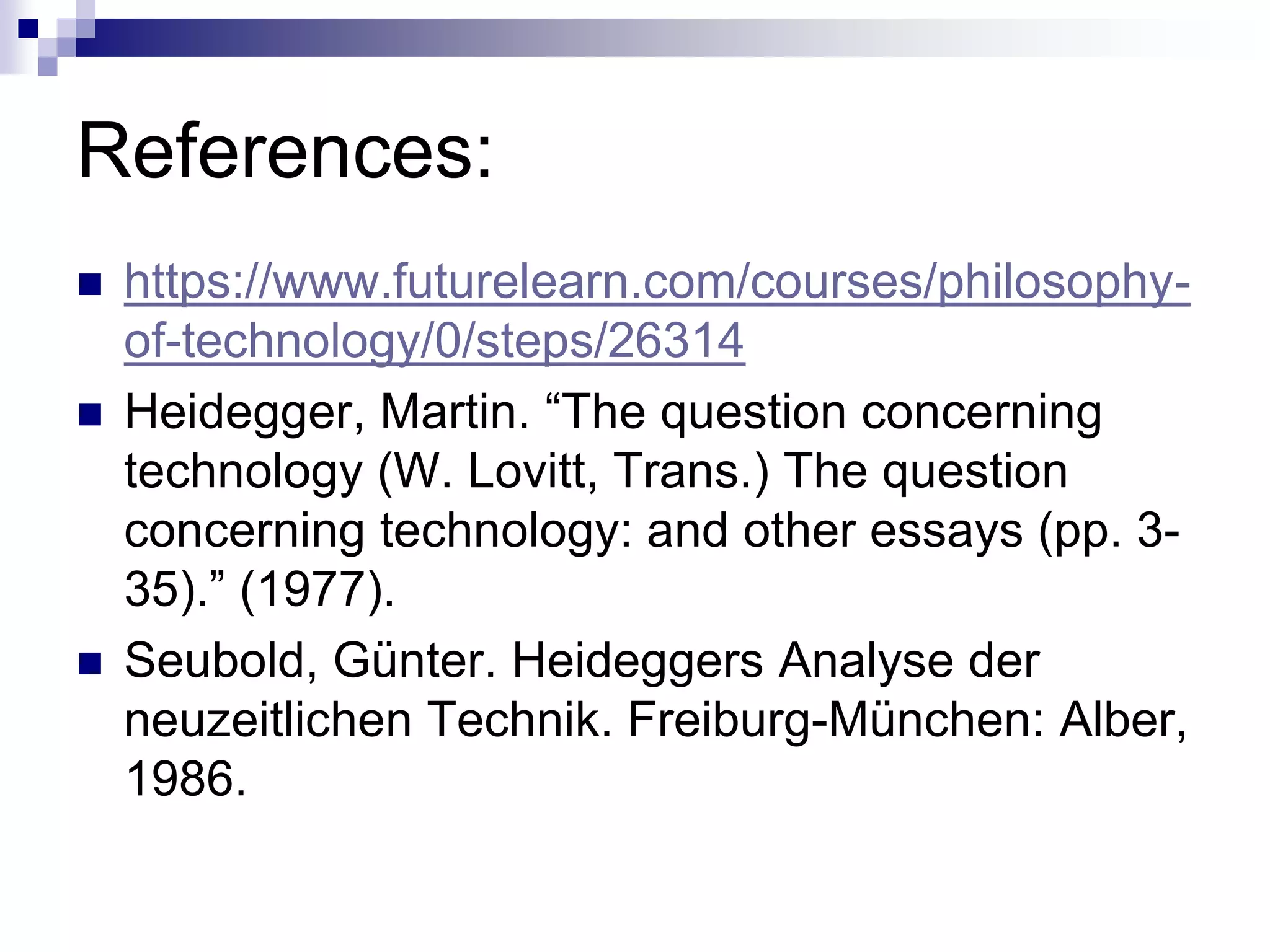 References:
 https://www.futurelearn.com/courses/philosophy-
of-technology/0/steps/26314
 Heidegger, Martin. “The question concerning
technology (W. Lovitt, Trans.) The question
concerning technology: and other essays (pp. 3-
35).” (1977).
 Seubold, Günter. Heideggers Analyse der
neuzeitlichen Technik. Freiburg-München: Alber,
1986.
 