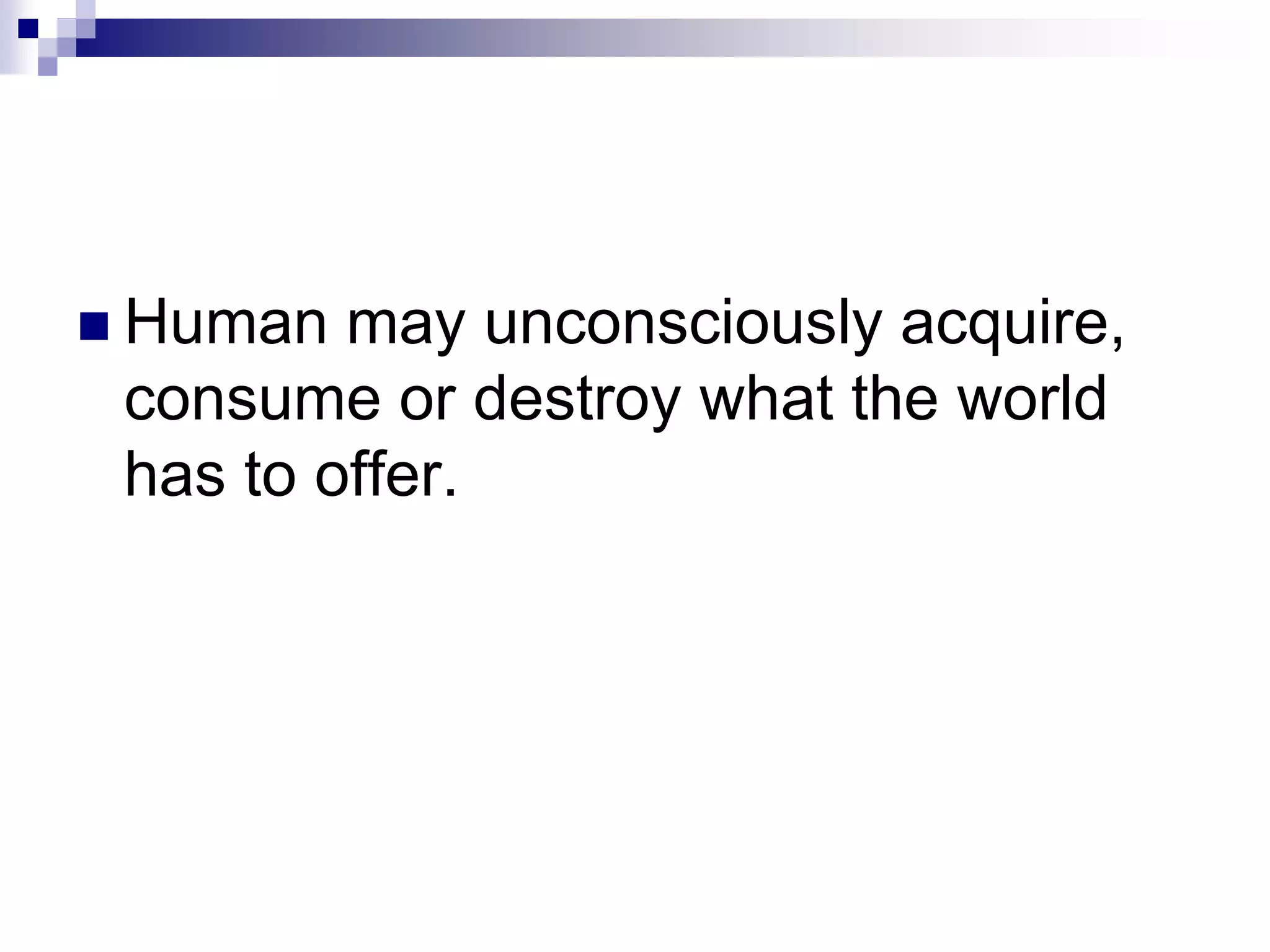  Human may unconsciously acquire,
consume or destroy what the world
has to offer.
 