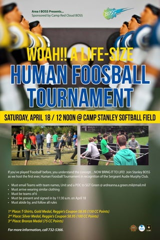 WOAH!! A LIFE-SIZE
HUMAN FOOSBALL
TOURNAMENT
Area I BOSS Presents...
Sponsored by Camp Red Cloud BOSS
Saturday,April18/12noon@CampStanleySoftballField
If you’ve played‘Foosball’before, you understand the concept…NOW BRING IT TO LIFE! Join Stanley BOSS
as we host the first ever, Human Foosball Tournament in recognition of the Sergeant Audie Murphy Club.
•	 Must email Teams with team names, Unit and a POC to SGT Green @ ardreanna.a.green.mil@mail.mil
•	 Must arrive wearing similar clothing
•	 Must be teams of 6
•	 Must be present and signed in by 11:30 a.m. on April 18
•	 Must abide by, and follow all rules
1st
Place: T-Shirts, Gold Medal, Reggie’s Coupon $8.95 (150 CC Points)
2nd
Place: Silver Medal, Reggie’s Coupon $8.95 (100 CC Points)
3rd
Place: Bronze Medal (75 CC Points)
For more information, call 732-5366.
 