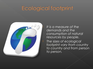  It is a measure of the
  demands and the
  consumption of natural
  resources by people.
 The sizes of ecological
  footprint vary from country
  to country and from person
  to person.
 