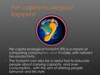    Per capita ecological footprint (EF) is a means of
    comparing consumption and lifestyles, with nature's
    bio-productivity. 
   The footprint can also be a useful tool to educate
    people about carrying capacity  and over-
    consumption , with the aim of altering people
    behavior and life style. 
 