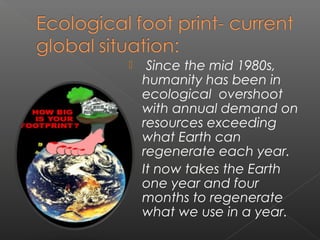   Since the mid 1980s,
  humanity has been in
  ecological  overshoot
  with annual demand on
  resources exceeding
  what Earth can
  regenerate each year.
 It now takes the Earth
  one year and four
  months to regenerate
  what we use in a year.
 
