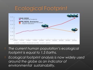  The current human population’s ecological
  footprint is equal to 1.5 Earths.
 Ecological footprint analysis is now widely used
  around the globe as an indicator of
  environmental  sustainability.
 
