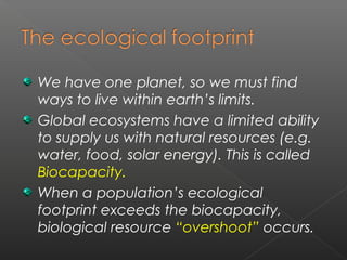 We have one planet, so we must find
ways to live within earth’s limits.
Global ecosystems have a limited ability
to supply us with natural resources (e.g.
water, food, solar energy). This is called
Biocapacity.
When a population’s ecological
footprint exceeds the biocapacity,
biological resource “overshoot” occurs.
 