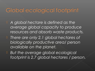  A global hectare is defined as the
  average global capacity to produce
  resources and absorb waste products.
 There are only 2.1 global hectares of
  biologically productive area/ person
  available on the planet.
 But the average global ecological
  footprint is 2.7 global hectares / person.
 