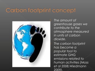    The amount of
    greenhouse gases we
    contribute to the
    atmosphere measured
    in units of carbon
    dioxide.
   The carbon footprint
    has become a
    popular tool to
    estimate GHG
    emissions related to
    human activities (Moss
    et al 2008,Wiedmann
    2009).
 