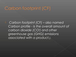    Carbon footprint (CF) – also named
    Carbon profile - is the overall amount of
    carbon dioxide (CO2) and other
    greenhouse gas (GHG) emissions
    associated with a product.).
 