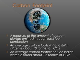    A measure of the amount of carbon
    dioxide emitted through fossil fuel
    combustion.
   An average carbon footprint of a British
    citizen is about 10 tonnes of CO2
   An average carbon footprint of an Indian
    citizen is round about 1.5 tonnes of CO2
 