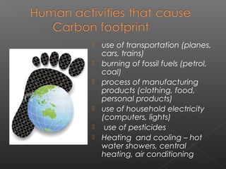    use of transportation (planes,
    cars, trains)
   burning of fossil fuels (petrol,
    coal)
   process of manufacturing
    products (clothing, food,
    personal products)
   use of household electricity
    (computers, lights)
    use of pesticides
   Heating and cooling – hot
    water showers, central
    heating, air conditioning
 