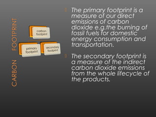    The primary footprint is a
    measure of our direct
    emissions of carbon
    dioxide e.g.the burning of
    fossil fuels for domestic
    energy consumption and
    transportation.
   The secondary footprint is
    a measure of the indirect
    carbon dioxide emissions
    from the whole lifecycle of
    the products.
 