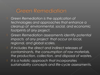    Green Remediation is the application of
    technologies and approaches that enhance a
    cleanup of environmental, social, and economic
    footprints of any project.
   Green Remediation assessments identify potential
    impacts of any project that occur on local,
    regional, and global scales.
   It includes the direct and indirect releases of
    contaminants, the consumption of raw materials,
    the production, collection, and disposal of wastes.
   It is a holistic approach that incorporates
    sustainability concepts and life-cycle assessments.
 