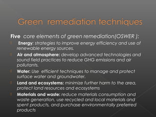 Five core elements of green remediation(OSWER ):
    Energy: strategies to improve energy efficiency and use of
    renewable energy sources.
   Air and atmosphere: develop advanced technologies and
    sound field practices to reduce GHG emissions and air
    pollutants.
   Water: Use efficient techniques to manage and protect
    surface water and groundwater.
   Land and ecosystems: minimize further harm to the area,
    protect land resources and ecosystems
   Materials and waste: reduce materials consumption and
    waste generation, use recycled and local materials and
    spent products, and purchase environmentally preferred
    products
 