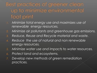1.   Minimize total energy use and maximizes use of
     renewable energy resources.
2.   Minimize air pollutants and greenhouse gas emissions.
3.   Reduce, Reuse and Recycle material and waste.
4.   Reduce the use of natural and non renewable
     energy resources.
5.   Minimize water use and impacts to water resources.
6.   Protect land and ecosystems.
7.   Develop new methods of green remediation
     practices.
 