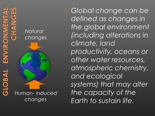    Global change can be
                     defined as changes in
                     the global environment
   Natural
   changes           (including alterations in
                     climate, land
                     productivity, oceans or
                     other water resources,
                     atmospheric chemistry,
                     and ecological
                     systems) that may alter
Human- induced       the capacity of the
   changes           Earth to sustain life.
 