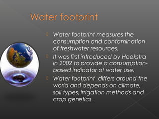  Water footprint measures the
  consumption and contamination
  of freshwater resources.
 It was first introduced by Hoekstra
  in 2002 to provide a consumption-
  based indicator of water use.
 Water footprint differs around the
  world and depends on climate,
  soil types, irrigation methods and
  crop genetics. 
 