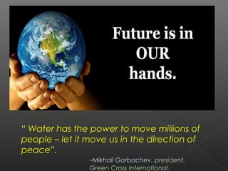“ Water has the power to move millions of
people – let it move us in the direction of
peace”.
                -Mikhail Gorbachev, president,
                Green Cross International.
 