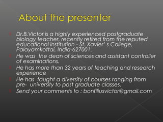    Dr.B.Victor is a highly experienced postgraduate
    biology teacher, recently retired from the reputed
    educational institution - St. Xavier’ s College,
    Palayamkottai, India-627001.
   He was the dean of sciences and assistant controller
    of examinations.
   He has more than 32 years of teaching and research
    experience
   He has taught a diversity of courses ranging from
    pre- university to post graduate classes.
   Send your comments to : bonfiliusvictor@gmail.com
 
