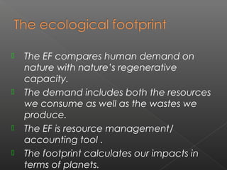    The EF compares human demand on
    nature with nature’s regenerative
    capacity.
   The demand includes both the resources
    we consume as well as the wastes we
    produce.
   The EF is resource management/
    accounting tool .
   The footprint calculates our impacts in
    terms of planets.
 