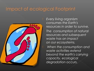    Every living organism
    consumes the Earth's
    resources in order to survive.
   The consumption of natural
    resources and subsequent
    waste has an impact
    on our ecosystems.
    When the consumption and
    waste activities extend
    beyond the earth's carrying
    capacity, ecological
    degradation occurs.
 
