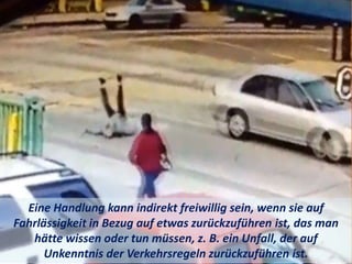 Eine Handlung kann indirekt freiwillig sein, wenn sie auf
Fahrlässigkeit in Bezug auf etwas zurückzuführen ist, das man
hätte wissen oder tun müssen, z. B. ein Unfall, der auf
Unkenntnis der Verkehrsregeln zurückzuführen ist.
 
