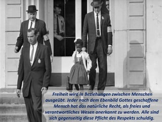 Freiheit wird in Beziehungen zwischen Menschen
ausgeübt. Jeder nach dem Ebenbild Gottes geschaffene
Mensch hat das natürliche Recht, als freies und
verantwortliches Wesen anerkannt zu werden. Alle sind
sich gegenseitig diese Pflicht des Respekts schuldig.
 